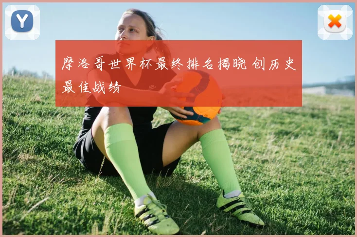 摩洛哥世界杯最终排名揭晓 创历史最佳战绩