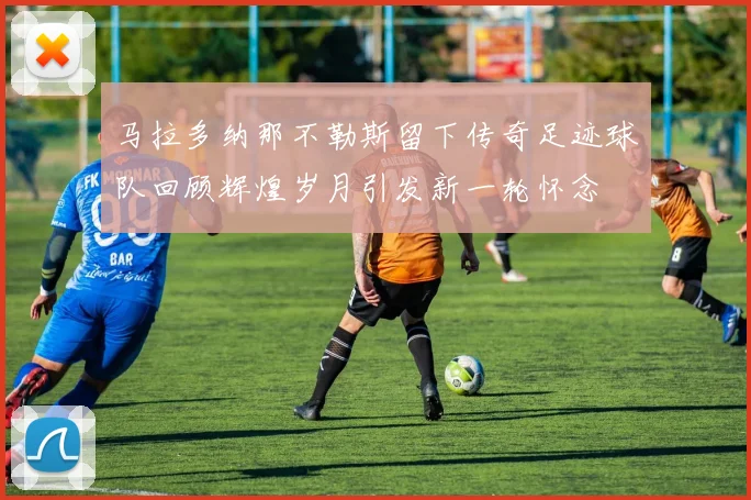 马拉多纳那不勒斯留下传奇足迹球队回顾辉煌岁月引发新一轮怀念