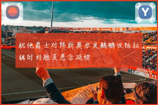 犹他爵士对阵新奥尔良鹈鹕攻防拉锯时刻胜负悬念延续
