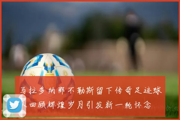 马拉多纳那不勒斯留下传奇足迹球队回顾辉煌岁月引发新一轮怀念