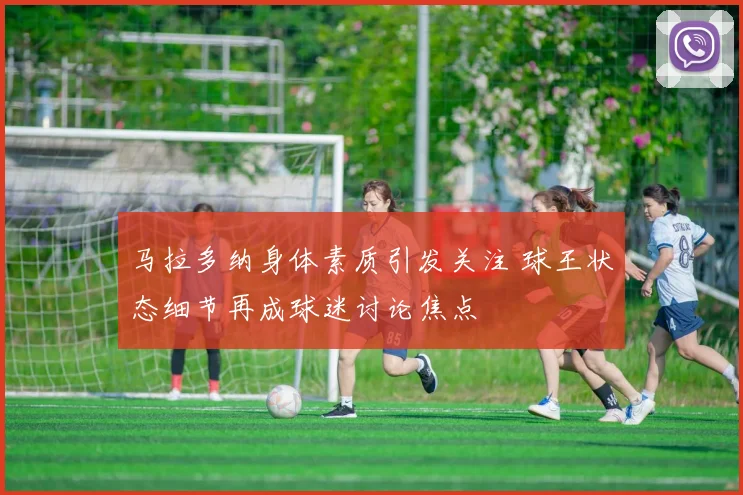 马拉多纳身体素质引发关注 球王状态细节再成球迷讨论焦点