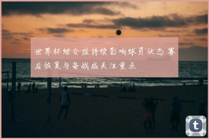 世界杯综合症持续影响球员状态 赛后恢复与备战成关注重点
