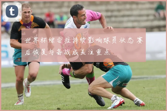 世界杯综合症持续影响球员状态 赛后恢复与备战成关注重点