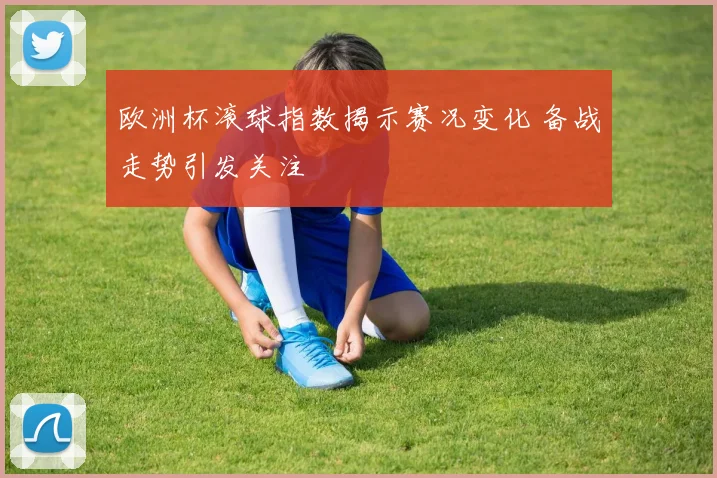 欧洲杯滚球指数揭示赛况变化 备战走势引发关注