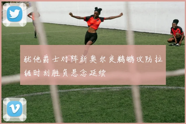 犹他爵士对阵新奥尔良鹈鹕攻防拉锯时刻胜负悬念延续