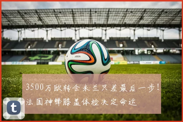 3500万欧转会米兰只差最后一步！法国神锋膝盖体检决定命运
