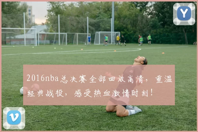 2016nba总决赛全部回放高清，重温经典战役，感受热血激情时刻！
