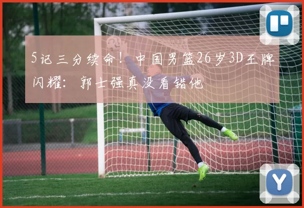 5记三分续命！中国男篮26岁3D王牌闪耀：郭士强真没看错他