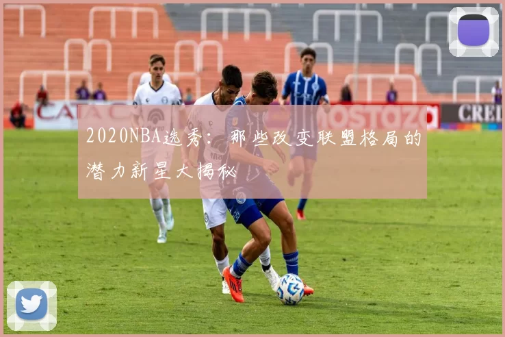 2020NBA选秀：那些改变联盟格局的潜力新星大揭秘