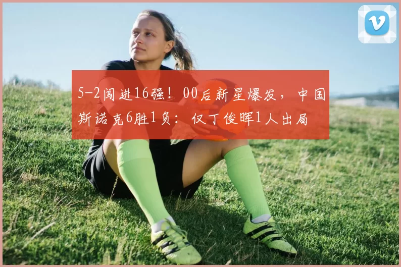 5-2闯进16强！00后新星爆发，中国斯诺克6胜1负：仅丁俊晖1人出局