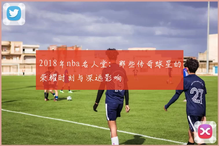 2018年nba名人堂：那些传奇球星的荣耀时刻与深远影响