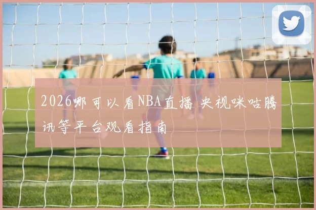 2026哪可以看NBA直播 央视咪咕腾讯等平台观看指南