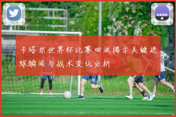 卡塔尔世界杯比赛回放揭示关键进球瞬间与战术变化分析