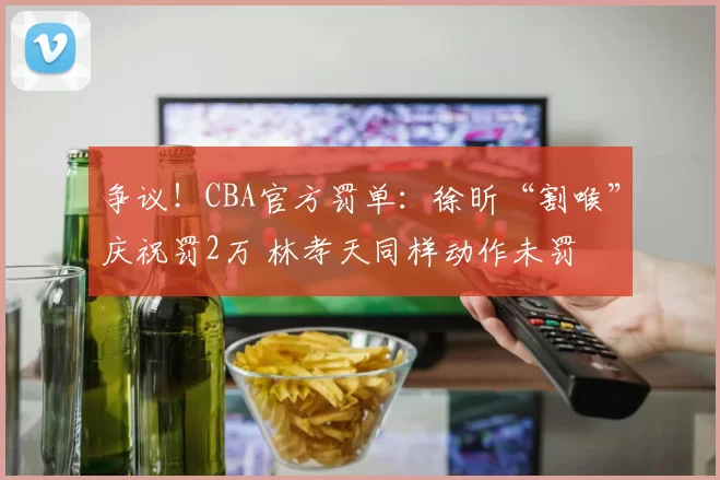 争议！CBA官方罚单：徐昕“割喉”庆祝罚2万 林孝天同样动作未罚