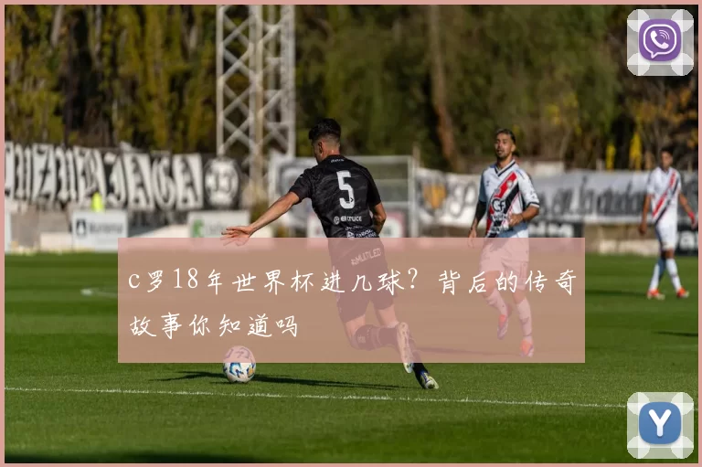 c罗18年世界杯进几球？背后的传奇故事你知道吗