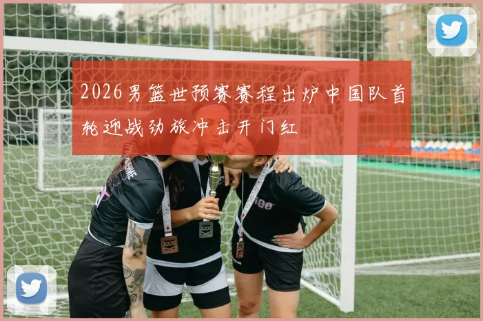 2026男篮世预赛赛程出炉中国队首轮迎战劲旅冲击开门红