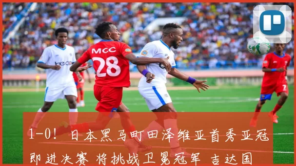 1-0！日本黑马町田泽维亚首秀亚冠即进决赛 将挑战卫冕冠军 吉达国民_迪拜_青年