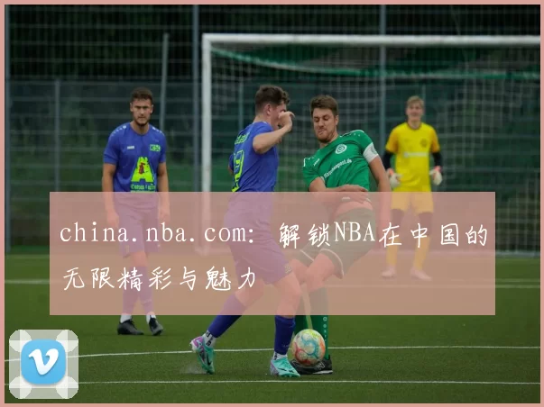 china.nba.com：解锁NBA在中国的无限精彩与魅力