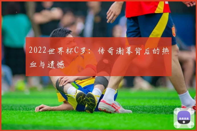 2022世界杯C罗：传奇谢幕背后的热血与遗憾