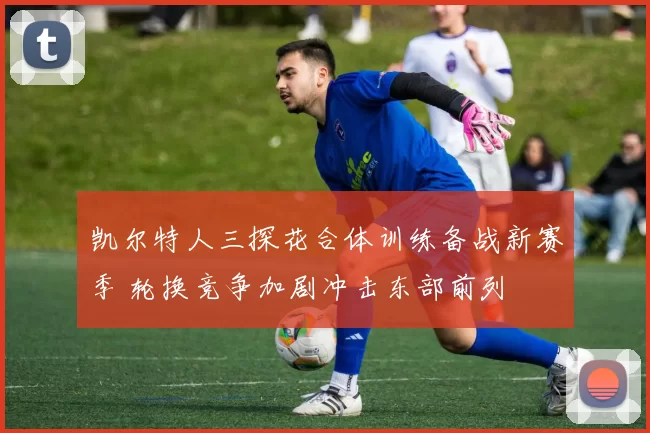 凯尔特人三探花合体训练备战新赛季 轮换竞争加剧冲击东部前列