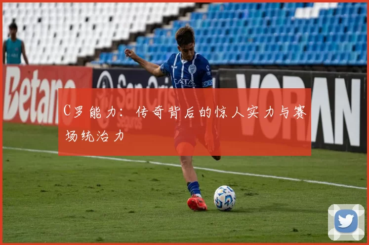 C罗能力：传奇背后的惊人实力与赛场统治力