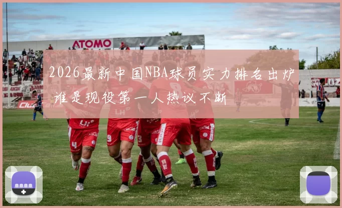 2026最新中国NBA球员实力排名出炉 谁是现役第一人热议不断