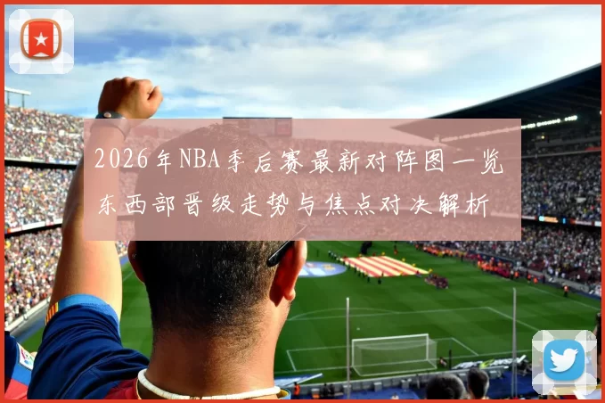 2026年NBA季后赛最新对阵图一览 东西部晋级走势与焦点对决解析
