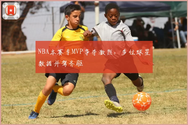 NBA本赛季MVP争夺激烈，多位球星数据并驾齐驱