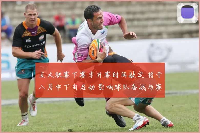 五大联赛下赛季开赛时间敲定 将于八月中下旬启动 影响球队备战与赛程