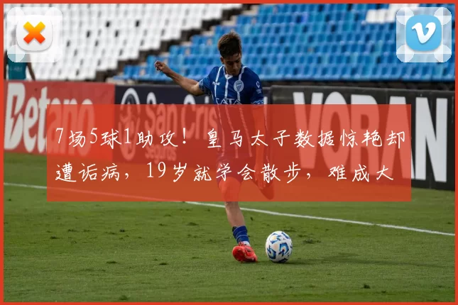 7场5球1助攻！皇马太子数据惊艳却遭诟病，19岁就学会散步，难成大器