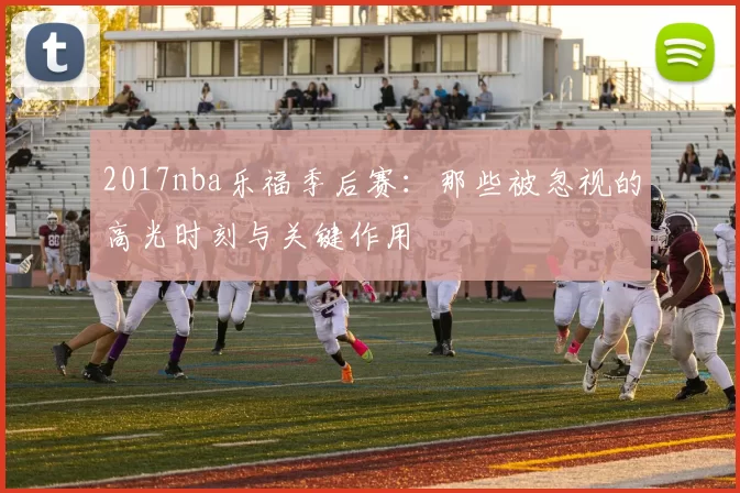 2017nba乐福季后赛：那些被忽视的高光时刻与关键作用