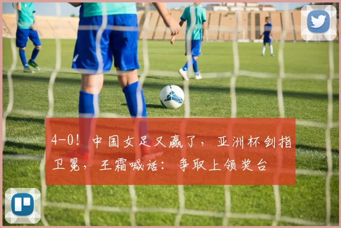 4-0！中国女足又赢了，亚洲杯剑指卫冕，王霜喊话：争取上领奖台