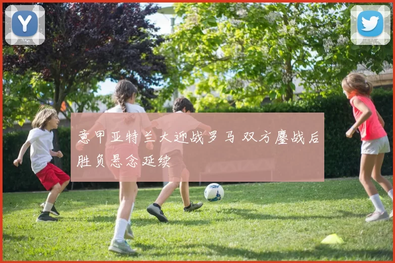 意甲亚特兰大迎战罗马 双方鏖战后胜负悬念延续