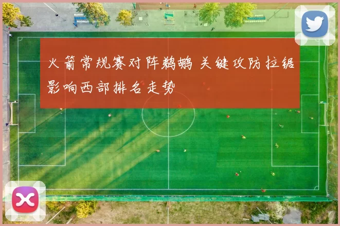 火箭常规赛对阵鹈鹕 关键攻防拉锯影响西部排名走势