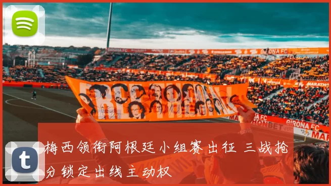 梅西领衔阿根廷小组赛出征 三战抢分锁定出线主动权