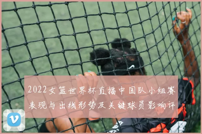 2022女篮世界杯直播中国队小组赛表现与出线形势及关键球员影响评估