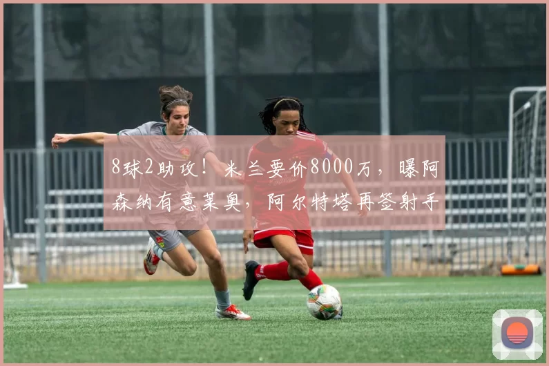 8球2助攻！米兰要价8000万，曝阿森纳有意莱奥，阿尔特塔再签射手