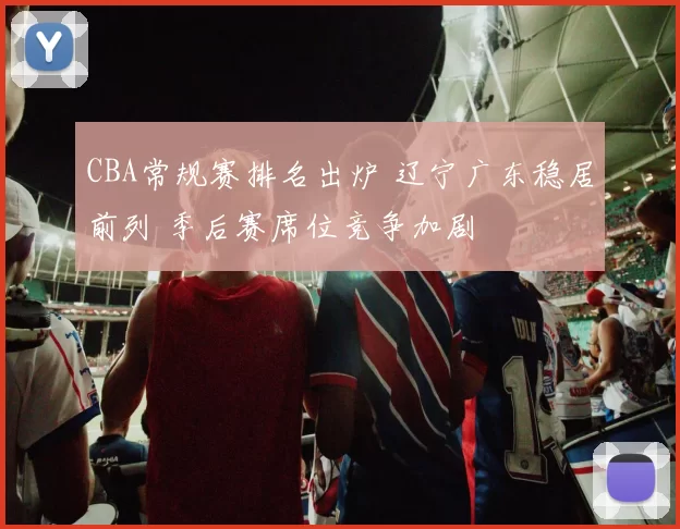 CBA常规赛排名出炉 辽宁广东稳居前列 季后赛席位竞争加剧
