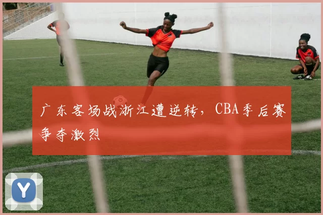 广东客场战浙江遭逆转，CBA季后赛争夺激烈