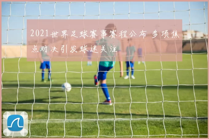 2021世界足球赛事赛程公布 多项焦点对决引发球迷关注