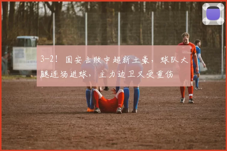 3-2！国安击败中超新土豪，球队大腿连场进球，主力边卫又受重伤