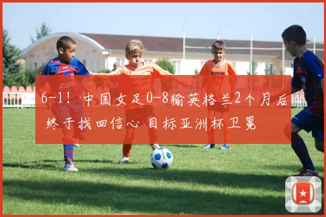 6-1！中国女足0-8输英格兰2个月后 终于找回信心 目标亚洲杯卫冕