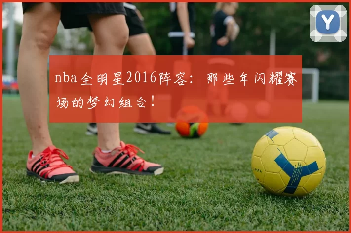 nba全明星2016阵容：那些年闪耀赛场的梦幻组合！