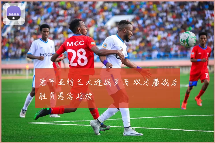 意甲亚特兰大迎战罗马 双方鏖战后胜负悬念延续