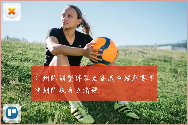 广州队调整阵容后备战中超新赛季冲刺阶段看点增强