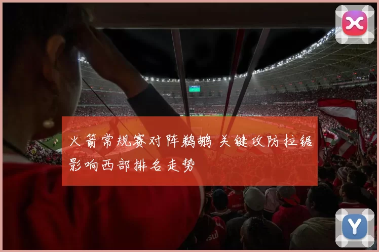火箭常规赛对阵鹈鹕 关键攻防拉锯影响西部排名走势