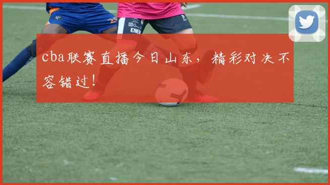 cba联赛直播今日山东，精彩对决不容错过！