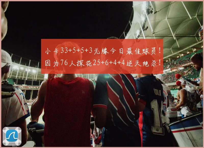 小卡33+5+5+3无缘今日最佳球员！因为76人探花25+6+4+4逆天绝杀！