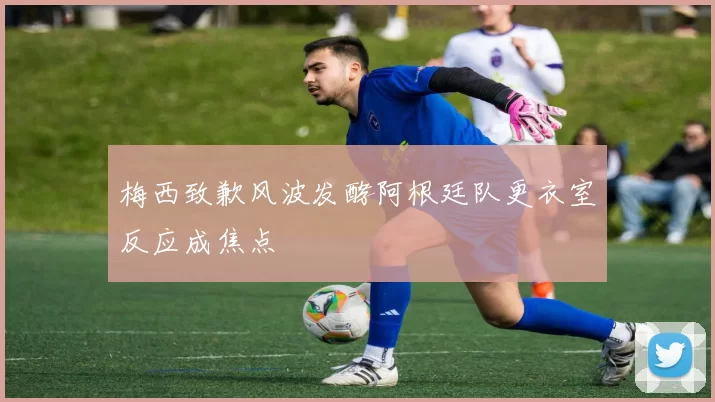 梅西致歉风波发酵阿根廷队更衣室反应成焦点