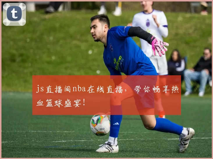 js直播间nba在线直播，带你畅享热血篮球盛宴！